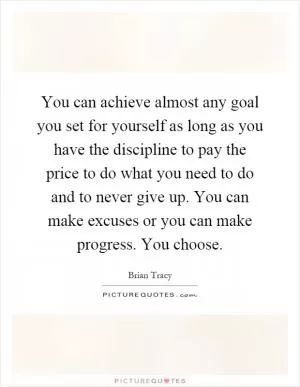 You can achieve almost any goal you set for yourself as long as you have the discipline to pay the price to do what you need to do and to never give up. You can make excuses or you can make progress. You choose Picture Quote #1