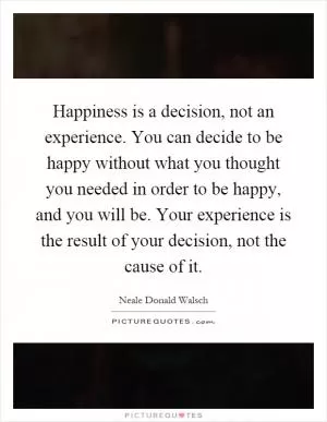 Happiness is a decision, not an experience. You can decide to be happy without what you thought you needed in order to be happy, and you will be. Your experience is the result of your decision, not the cause of it Picture Quote #1