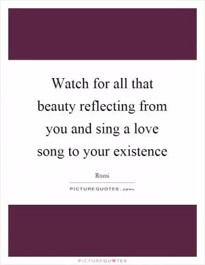 Watch for all that beauty reflecting from you and sing a love song to your existence Picture Quote #1