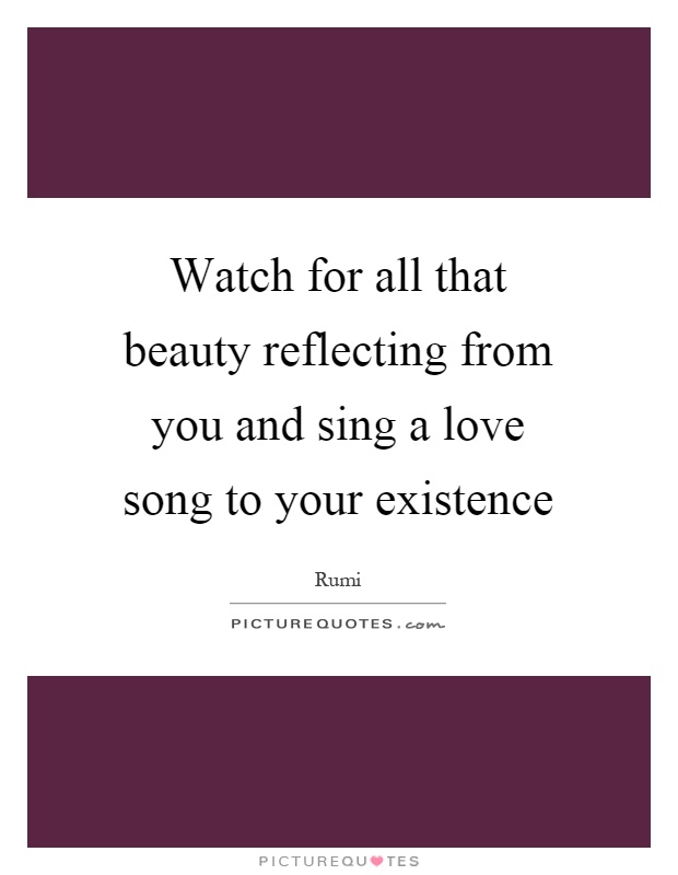 Watch for all that beauty reflecting from you and sing a love song to your existence Picture Quote #1