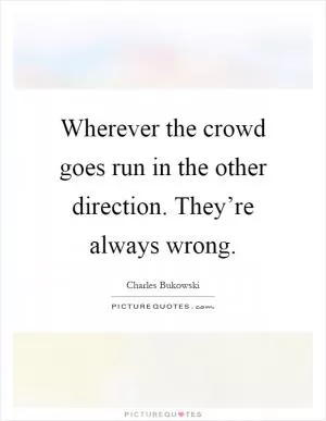 Wherever the crowd goes run in the other direction. They’re always wrong Picture Quote #1