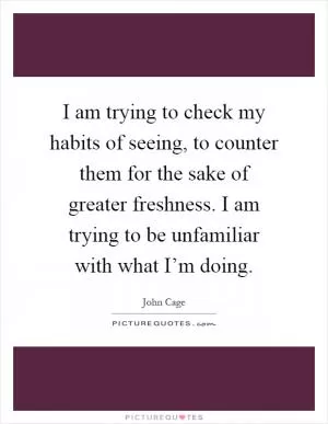 I am trying to check my habits of seeing, to counter them for the sake of greater freshness. I am trying to be unfamiliar with what I’m doing Picture Quote #1