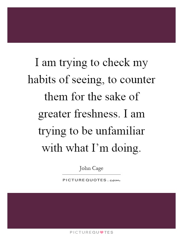 I am trying to check my habits of seeing, to counter them for the sake of greater freshness. I am trying to be unfamiliar with what I'm doing Picture Quote #1