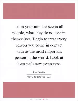 Train your mind to see in all people, what they do not see in themselves. Begin to treat every person you come in contact with as the most important person in the world. Look at them with new awareness Picture Quote #1