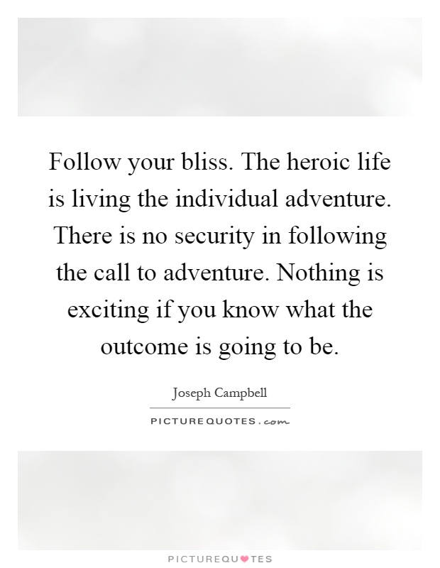 Follow your bliss. The heroic life is living the individual adventure. There is no security in following the call to adventure. Nothing is exciting if you know what the outcome is going to be Picture Quote #1