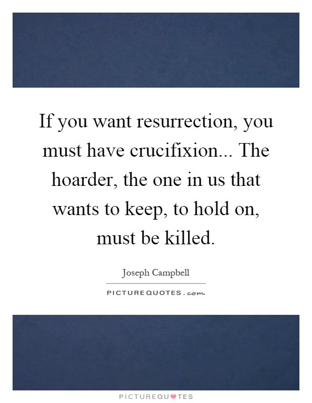 If you want resurrection, you must have crucifixion... The hoarder, the one in us that wants to keep, to hold on, must be killed Picture Quote #1