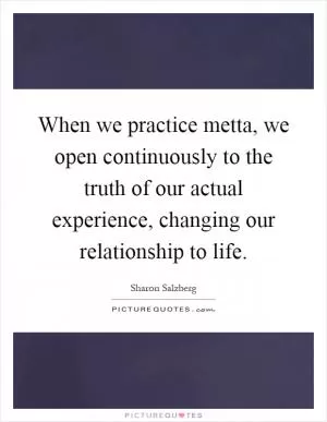 When we practice metta, we open continuously to the truth of our actual experience, changing our relationship to life Picture Quote #1