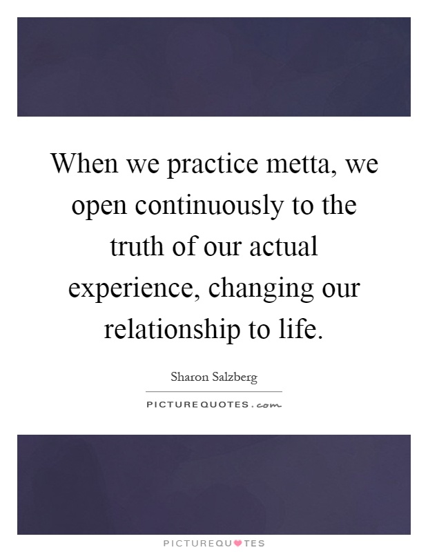When we practice metta, we open continuously to the truth of our actual experience, changing our relationship to life Picture Quote #1