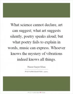 What science cannot declare, art can suggest; what art suggests silently, poetry speaks aloud; but what poetry fails to explain in words, music can express. Whoever knows the mystery of vibrations indeed knows all things Picture Quote #1