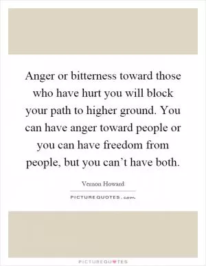 Anger or bitterness toward those who have hurt you will block your path to higher ground. You can have anger toward people or you can have freedom from people, but you can’t have both Picture Quote #1