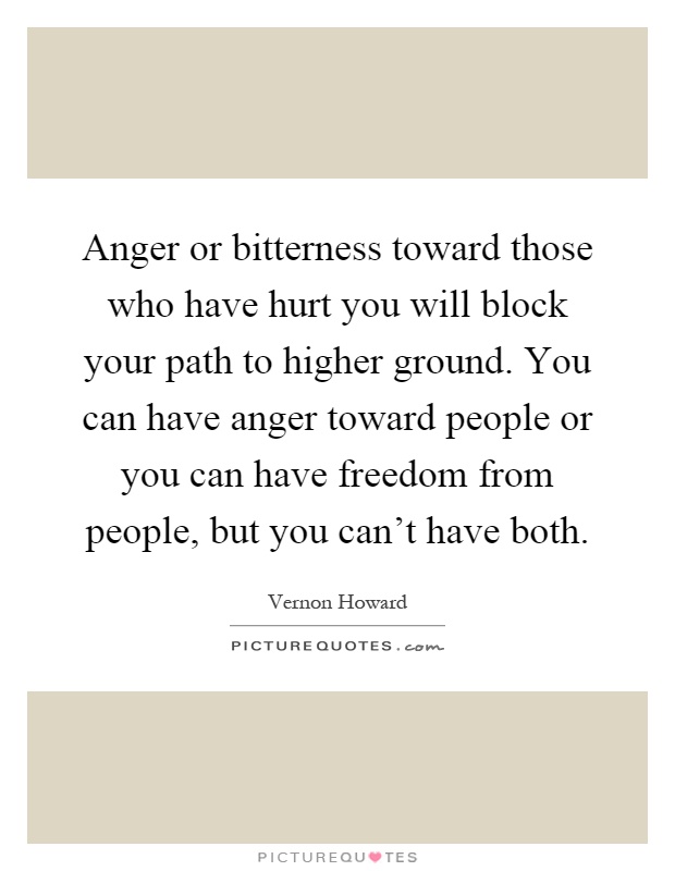Anger or bitterness toward those who have hurt you will block your path to higher ground. You can have anger toward people or you can have freedom from people, but you can't have both Picture Quote #1
