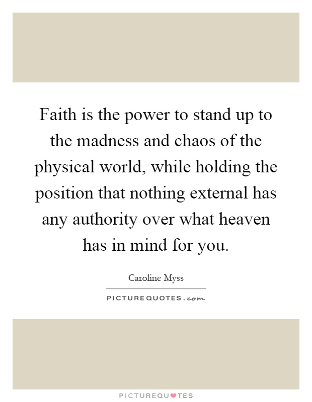 Faith is the power to stand up to the madness and chaos of the physical world, while holding the position that nothing external has any authority over what heaven has in mind for you Picture Quote #1