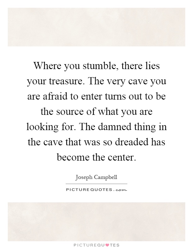 Where you stumble, there lies your treasure. The very cave you are afraid to enter turns out to be the source of what you are looking for. The damned thing in the cave that was so dreaded has become the center Picture Quote #1