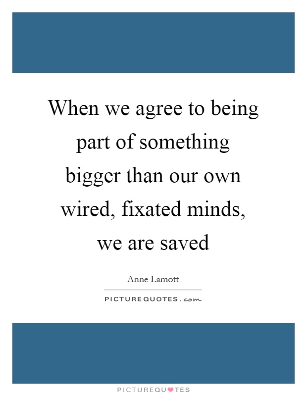 When we agree to being part of something bigger than our own wired, fixated minds, we are saved Picture Quote #1