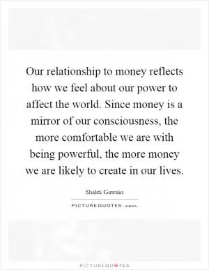 Our relationship to money reflects how we feel about our power to affect the world. Since money is a mirror of our consciousness, the more comfortable we are with being powerful, the more money we are likely to create in our lives Picture Quote #1