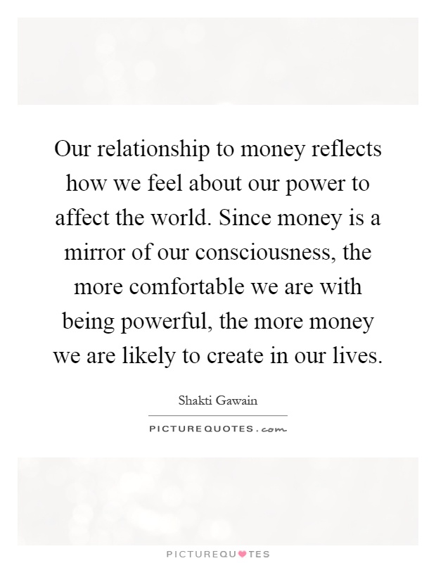 Our relationship to money reflects how we feel about our power to affect the world. Since money is a mirror of our consciousness, the more comfortable we are with being powerful, the more money we are likely to create in our lives Picture Quote #1