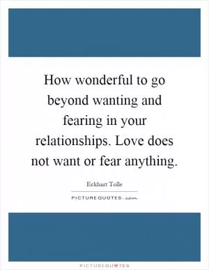 How wonderful to go beyond wanting and fearing in your relationships. Love does not want or fear anything Picture Quote #1