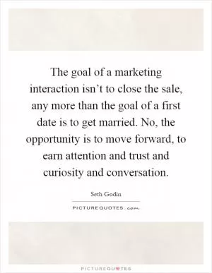 The goal of a marketing interaction isn’t to close the sale, any more than the goal of a first date is to get married. No, the opportunity is to move forward, to earn attention and trust and curiosity and conversation Picture Quote #1
