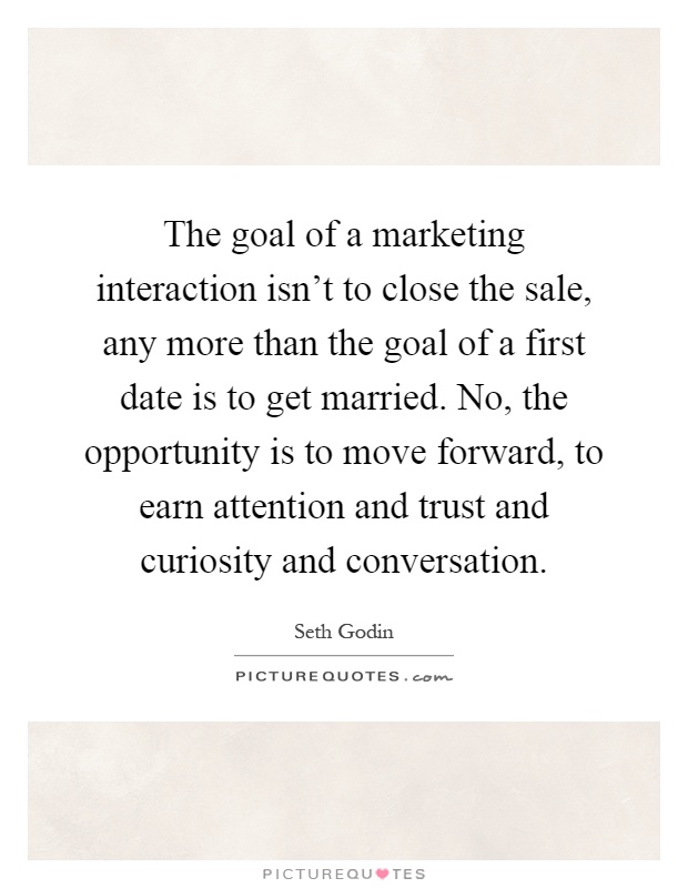The goal of a marketing interaction isn't to close the sale, any more than the goal of a first date is to get married. No, the opportunity is to move forward, to earn attention and trust and curiosity and conversation Picture Quote #1