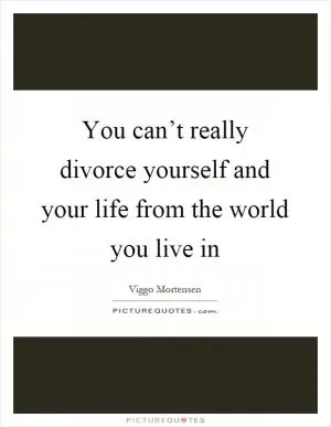 You can’t really divorce yourself and your life from the world you live in Picture Quote #1