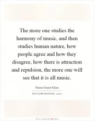 The more one studies the harmony of music, and then studies human nature, how people agree and how they disagree, how there is attraction and repulsion, the more one will see that it is all music Picture Quote #1