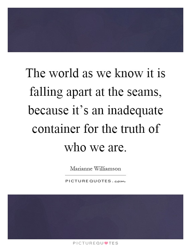 The world as we know it is falling apart at the seams, because it's an inadequate container for the truth of who we are Picture Quote #1
