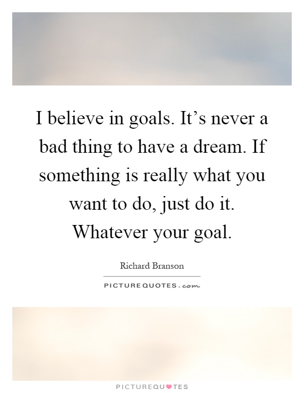 I believe in goals. It's never a bad thing to have a dream. If something is really what you want to do, just do it. Whatever your goal Picture Quote #1