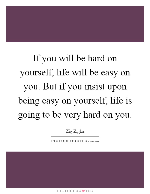If you will be hard on yourself, life will be easy on you. But if you insist upon being easy on yourself, life is going to be very hard on you Picture Quote #1
