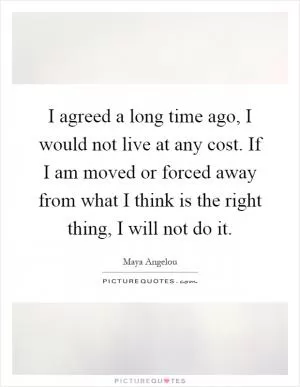 I agreed a long time ago, I would not live at any cost. If I am moved or forced away from what I think is the right thing, I will not do it Picture Quote #1