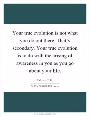 Your true evolution is not what you do out there. That’s secondary. Your true evolution is to do with the arising of awareness in you as you go about your life Picture Quote #1