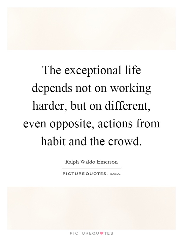 The exceptional life depends not on working harder, but on different, even opposite, actions from habit and the crowd Picture Quote #1