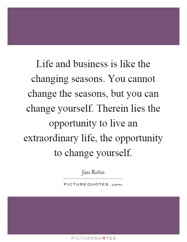 Life and business is like the changing seasons. You cannot change the seasons, but you can change yourself. Therein lies the opportunity to live an extraordinary life, the opportunity to change yourself Picture Quote #1