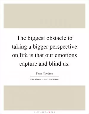 The biggest obstacle to taking a bigger perspective on life is that our emotions capture and blind us Picture Quote #1