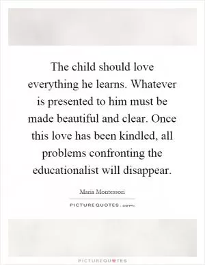 The child should love everything he learns. Whatever is presented to him must be made beautiful and clear. Once this love has been kindled, all problems confronting the educationalist will disappear Picture Quote #1