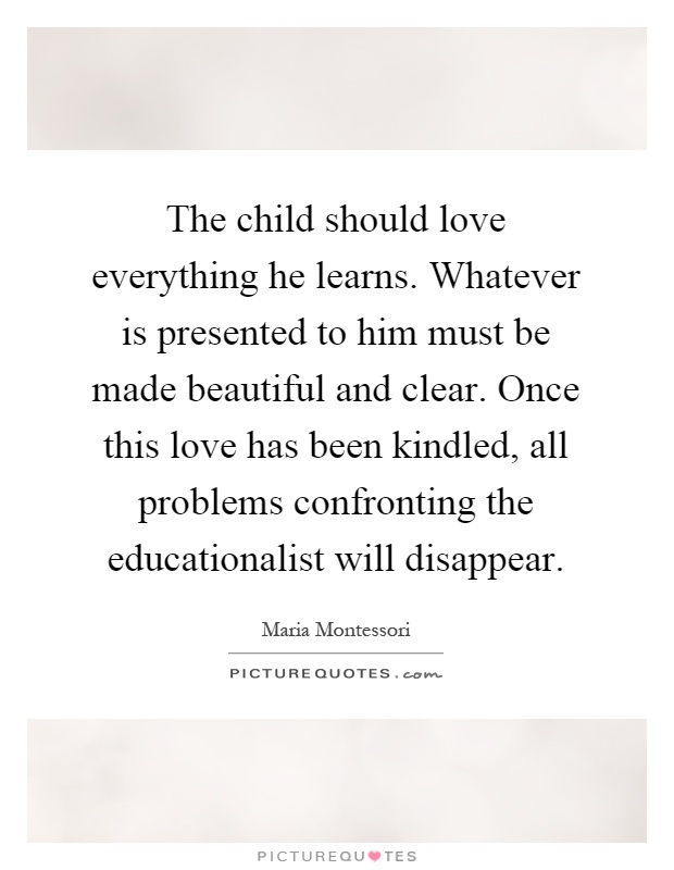 The child should love everything he learns. Whatever is presented to him must be made beautiful and clear. Once this love has been kindled, all problems confronting the educationalist will disappear Picture Quote #1