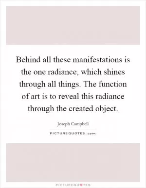 Behind all these manifestations is the one radiance, which shines through all things. The function of art is to reveal this radiance through the created object Picture Quote #1