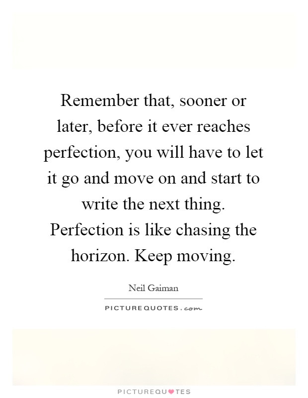 Remember that, sooner or later, before it ever reaches perfection, you will have to let it go and move on and start to write the next thing. Perfection is like chasing the horizon. Keep moving Picture Quote #1