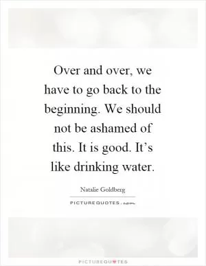 Over and over, we have to go back to the beginning. We should not be ashamed of this. It is good. It’s like drinking water Picture Quote #1