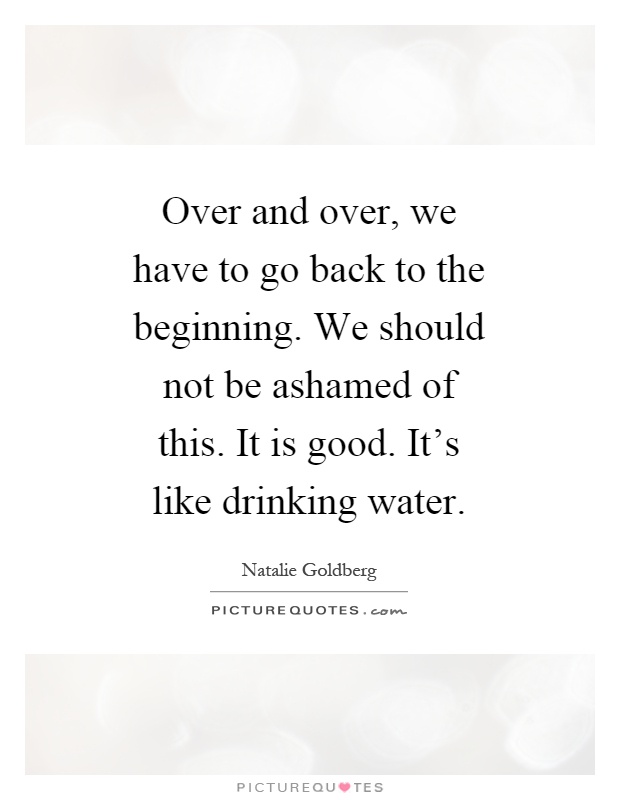 Over and over, we have to go back to the beginning. We should not be ashamed of this. It is good. It's like drinking water Picture Quote #1