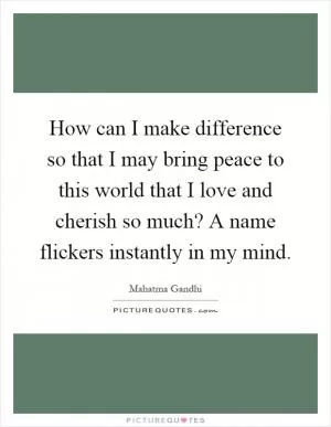 How can I make difference so that I may bring peace to this world that I love and cherish so much? A name flickers instantly in my mind Picture Quote #1