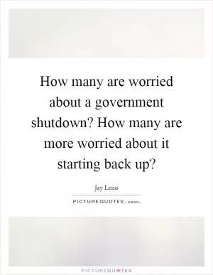 How many are worried about a government shutdown? How many are more worried about it starting back up? Picture Quote #1