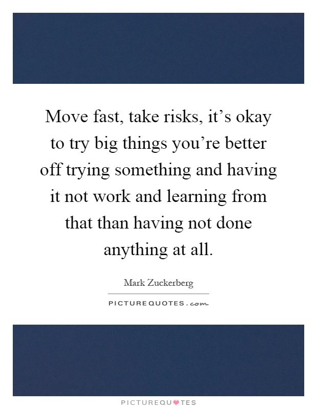 Move fast, take risks, it's okay to try big things you're better off trying something and having it not work and learning from that than having not done anything at all Picture Quote #1