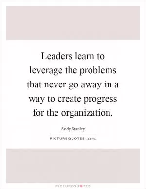 Leaders learn to leverage the problems that never go away in a way to create progress for the organization Picture Quote #1