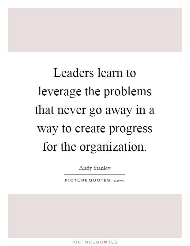Leaders learn to leverage the problems that never go away in a way to create progress for the organization Picture Quote #1