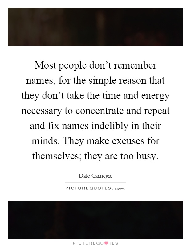 Most people don't remember names, for the simple reason that they don't take the time and energy necessary to concentrate and repeat and fix names indelibly in their minds. They make excuses for themselves; they are too busy Picture Quote #1