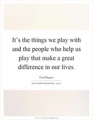 It’s the things we play with and the people who help us play that make a great difference in our lives Picture Quote #1