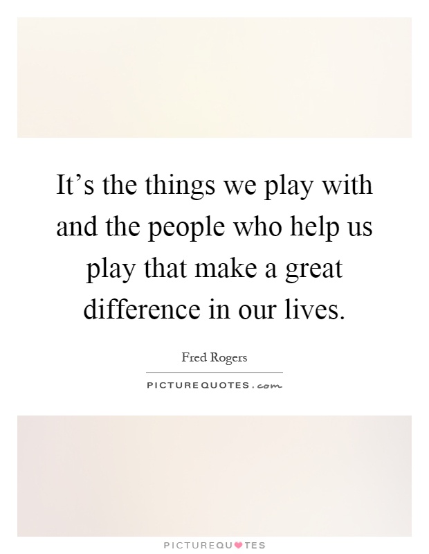 It's the things we play with and the people who help us play that make a great difference in our lives Picture Quote #1
