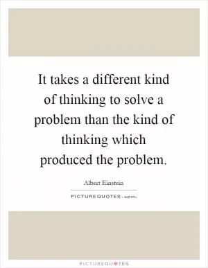 It takes a different kind of thinking to solve a problem than the kind of thinking which produced the problem Picture Quote #1