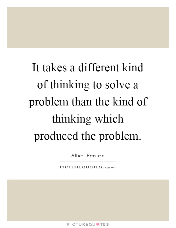It takes a different kind of thinking to solve a problem than the kind of thinking which produced the problem Picture Quote #1