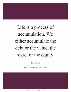 Life is a process of accumulation. We either accumulate the debt or the value, the regret or the equity Picture Quote #1